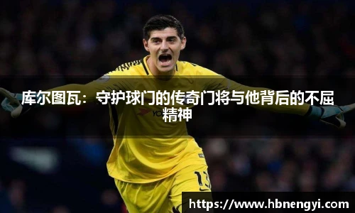 库尔图瓦：守护球门的传奇门将与他背后的不屈精神